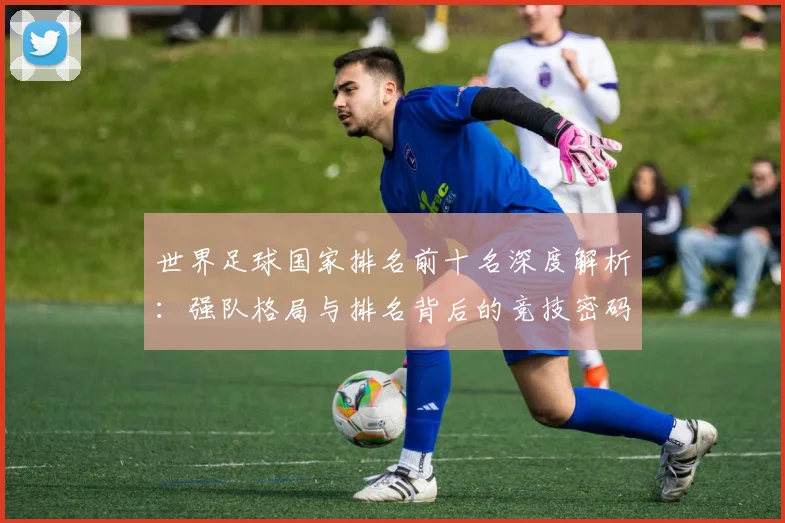 世界足球国家排名前十名深度解析:强队格局与排名背后的竞技密码