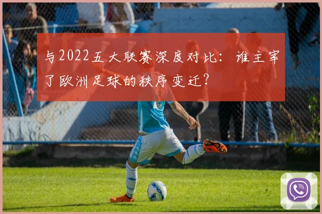 与2022五大联赛深度对比：谁主宰了欧洲足球的秩序变迁？