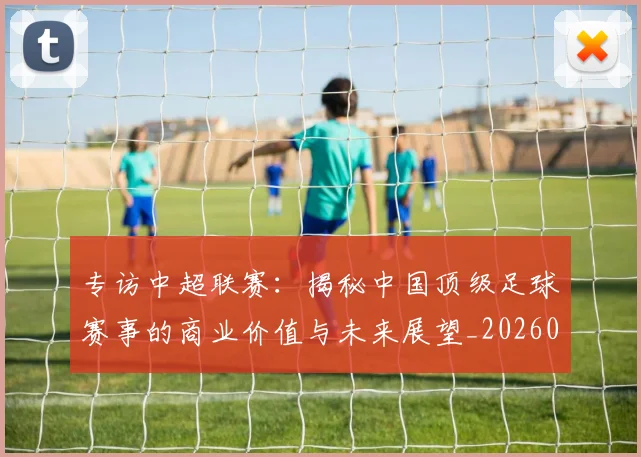 专访中超联赛：揭秘中国顶级足球赛事的商业价值与未来展望_20260608195329