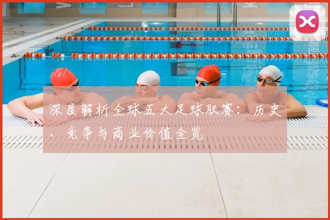 深度解析全球五大足球联赛：历史、竞争与商业价值全览