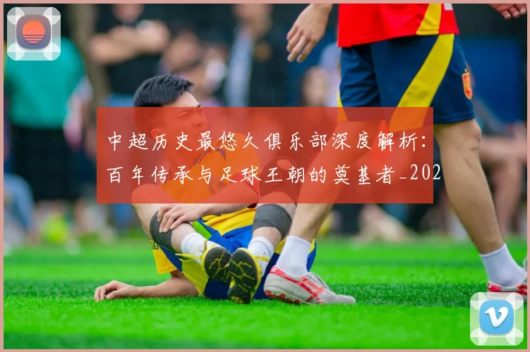 中超历史最悠久俱乐部深度解析：百年传承与足球王朝的奠基者_20260610190351