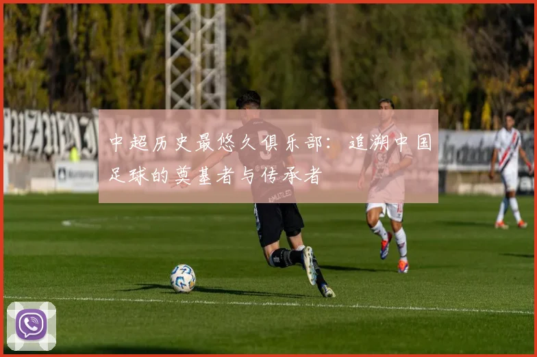 中超历史最悠久俱乐部:追溯中国足球的奠基者与传承者