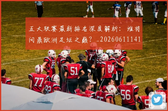 五大联赛最新排名深度解析:谁将问鼎欧洲足坛之巅?_20260611141723