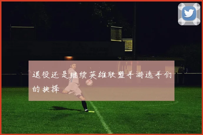 退役还是继续英雄联盟手游选手们的抉择